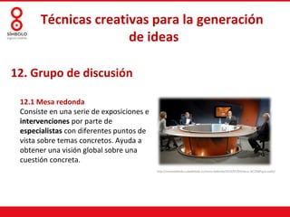 Técnicas creativas para la generación
                      de ideas

12. Grupo de discusión

 12.1 Mesa redonda
 Consiste en una serie de exposiciones e
 intervenciones por parte de
 especialistas con diferentes puntos de
 vista sobre temas concretos. Ayuda a
 obtener una visión global sobre una
 cuestión concreta.
                                           http://mesaredonda.cubadebate.cu/mesa-redonda/2012/07/04/eeuu-%C2%BFquo-vadis/
 
