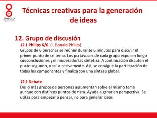 Técnicas creativas para la generación
                 de ideas

12. Grupo de discusión
 12.1 Philips 6/6 (J. Donald Philips)
 Grupos de 6 personas se reúnen durante 6 minutos para discutir el
 primer punto de un tema. Los portavoces de cada grupo exponen luego
 sus conclusiones y el moderador las sintetiza. A continuación discuten el
 punto segundo, y así sucesivamente. Así, se consigue la participación de
 todos los componentes y finaliza con una síntesis global.

 12.2 Debate
 Dos o más grupos de personas argumentan sobre el mismo tema
 aunque con distintos puntos de vista. Ayuda a ganar en perspectiva. Se
 utiliza para empezar a pensar, no para generar ideas
 