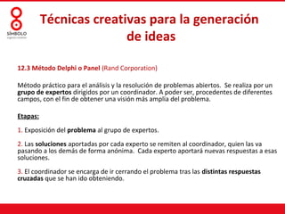 Técnicas creativas para la generación
                         de ideas

12.3 Método Delphi o Panel (Rand Corporation)

Método práctico para el análisis y la resolución de problemas abiertos. Se realiza por un
grupo de expertos dirigidos por un coordinador. A poder ser, procedentes de diferentes
campos, con el fin de obtener una visión más amplia del problema.

Etapas:
1. Exposición del problema al grupo de expertos.
2. Las soluciones aportadas por cada experto se remiten al coordinador, quien las va
pasando a los demás de forma anónima. Cada experto aportará nuevas respuestas a esas
soluciones.
3. El coordinador se encarga de ir cerrando el problema tras las distintas respuestas
cruzadas que se han ido obteniendo.
 