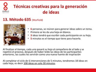 Técnicas creativas para la generación
                        de ideas
13. Método 635 (Warfield)

                       •   6 personas, se reúnen para generar ideas sobre un tema.
                       •   Primero se les da una hoja en blanco.
                       •   3 ideas tendrá que escribir cada participante en su hoja.
                       •   5 minutos es el tiempo que tiene para hacerlo.



Al finalizar el tiempo, cada uno pasará su hoja al compañero de al lado y se
repetirá el proceso, después de haber leído las ideas de los participantes
anteriores, las cuales les servirán como una nueva fuente de inspiración

Al completar el ciclo de 6 intervenciones de 5 minutos, tendremos 18 ideas en
cada hoja, es decir 108 ideas en solo 30 minutos.
 