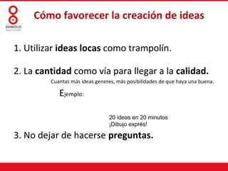 Cómo favorecer la creación de ideas

1. Utilizar ideas locas como trampolín.

2. La cantidad como vía para llegar a la calidad.
         Cuantas más ideas generes, más posibilidades de que haya una buena.

            Ejemplo:

                                20 ideas en 20 minutos
                                ¡Dibujo exprés!

3. No dejar de hacerse preguntas.
 