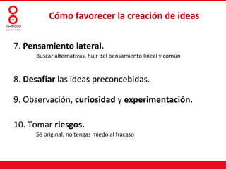 Cómo favorecer la creación de ideas

7. Pensamiento lateral.
     Buscar alternativas, huir del pensamiento lineal y común


8. Desafiar las ideas preconcebidas.

9. Observación, curiosidad y experimentación.

10. Tomar riesgos.
     Sé original, no tengas miedo al fracaso
 