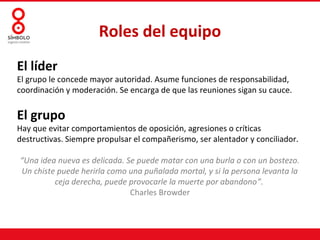 Roles del equipo
El líder
El grupo le concede mayor autoridad. Asume funciones de responsabilidad,
coordinación y moderación. Se encarga de que las reuniones sigan su cauce.


El grupo
Hay que evitar comportamientos de oposición, agresiones o críticas
destructivas. Siempre propulsar el compañerismo, ser alentador y conciliador.

“Una idea nueva es delicada. Se puede matar con una burla o con un bostezo.
Un chiste puede herirla como una puñalada mortal, y si la persona levanta la
         ceja derecha, puede provocarle la muerte por abandono”.
                              Charles Browder
 