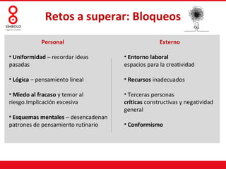 Retos a superar: Bloqueos
            Personal                               Externo

• Uniformidad – recordar ideas       • Entorno laboral
pasadas                              espacios para la creatividad

• Lógica – pensamiento lineal        • Recursos inadecuados

• Miedo al fracaso y temor al        • Terceras personas
riesgo.Implicación excesiva          críticas constructivas y negatividad
                                     general
• Esquemas mentales – desencadenan
patrones de pensamiento rutinario    • Conformismo
 