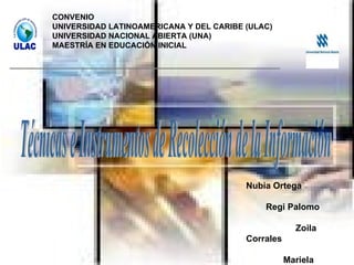 CONVENIO UNIVERSIDAD LATINOAMERICANA Y DEL CARIBE (ULAC) UNIVERSIDAD NACIONAL ABIERTA (UNA) MAESTRÍA EN EDUCACIÓN INICIAL Técnicas e Instrumentos de Recolección de la Información Nubia Ortega  Regi Palomo  Zoila Corrales  Mariela González  Disneika Quereigua 