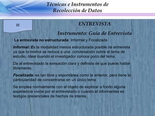 La entrevista no estructurada : Informal y Focalizada Informal: E s la modalidad menos estructurada posible de entrevista ya que la misma se reduce a una  conversación sobre el tema de estudio. Ideal cuando el investigador conoce poco del tema.  Da al entrevistado la sensación clara y definida de que puede hablar libremente,  Focalizada:  es tan libre y espontánea como la anterior, pero tiene la particularidad de concentrarse en un único tema Se emplea normalmente con el objeto de explorar a fondo alguna experiencia vivida por el entrevistado o cuando el informantes es testigos presenciales de hechos de interés, Técnicas e Instrumentos de Recolección de Datos III ENTREVISTA Instrumento: Guía de Entrevista 