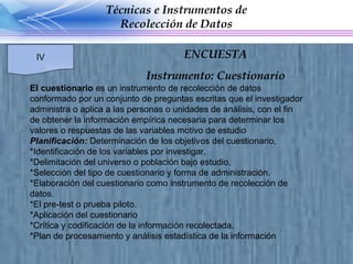 El cuestionario  es un instrumento de recolección de datos conformado por un conjunto de preguntas escritas que el investigador administra o aplica a las personas o unidades de análisis, con el fin de obtener la información empírica necesaria para determinar los valores o respuestas de las variables motivo de estudio Planificación:  Determinación de los objetivos del cuestionario, *Identificación de los variables por investigar,  *Delimitación del universo o población bajo estudio,  *Selección del tipo de cuestionario y forma de administración. *Elaboración del cuestionario como instrumento de recolección de datos. *El pre-test o prueba piloto. *Aplicación del cuestionario *Crítica y codificación de la información recolectada. *Plan de procesamiento y análisis estadística de la información  Técnicas e Instrumentos de Recolección de Datos IV ENCUESTA Instrumento: Cuestionario 