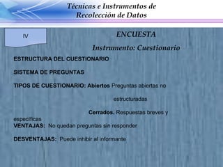 ESTRUCTURA DEL CUESTIONARIO SISTEMA DE PREGUNTAS TIPOS DE CUESTIONARIO: Abiertos  Preguntas abiertas no  estructuradas Cerrados.  Respuestas breves y específicas  VENTAJAS:  No quedan preguntas sin responder DESVENTAJAS:  Puede inhibir al informante Técnicas e Instrumentos de Recolección de Datos IV ENCUESTA Instrumento: Cuestionario 