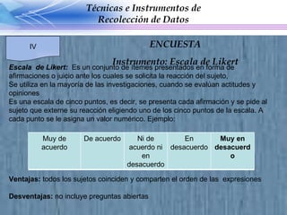 Escala  de Likert:  Es un conjunto de ítemes presentados en forma de afirmaciones o juicio ante los cuales se solicita la reacción del sujeto, Se utiliza en la mayoría de las investigaciones, cuando se evalúan actitudes y opiniones Es una escala de cinco puntos, es  decir, se presenta cada afirmación y se pide al sujeto que externe su reacción eligiendo uno de los cinco puntos de la escala. A cada punto se le asigna un valor numérico. Ejemplo: Ventajas:  todos los sujetos coinciden y comparten el orden de las  expresiones Desventajas:  no incluye preguntas abiertas Técnicas e Instrumentos de Recolección de Datos IV ENCUESTA Instrumento: Escala de Likert Muy de acuerdo De acuerdo Ni de acuerdo ni en desacuerdo En desacuerdo Muy en desacuerdo 
