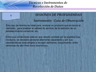 Este tipo de técnica es ideal para  evaluar un producto que se lanza al mercado,  para analizar la calidad de servicio de la atención de un establecimiento comercial, etc.  Entre sus condiciones está en que resulta costosa por la logística que involucra, se necesita personal altamente capacitado y por sus características está dirigida a recoger opiniones, mayormente, entre personas de alto nivel socio económico. Técnicas e Instrumentos de Recolección de Datos V SESIONES DE PROFUNDIDAD Instrumento:  Guía de Observación 