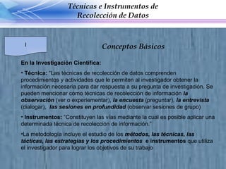 En la Investigación Científica:  Técnica:  “Las técnicas de recolección de datos comprenden procedimientos y actividades que le permiten al investigador obtener la información necesaria para dar respuesta a su pregunta de investigación. Se pueden mencionar como técnicas de recolección de información  la observación  (ver o experiementar),  la encuesta  (preguntar),  la entrevista  (dialogar),  las sesiones en profundidad  (observar sesiones de grupo) Instrumentos:  “Constituyen las vías mediante la cual es posible aplicar una determinada técnica de recolección de información.” La metodología incluye el estudio de los  métodos, las técnicas, las tácticas, las estrategias y los procedimientos   e instrumentos  que utiliza el investigador para lograr los objetivos de su trabajo Técnicas e Instrumentos de Recolección de Datos I Conceptos Básicos  
