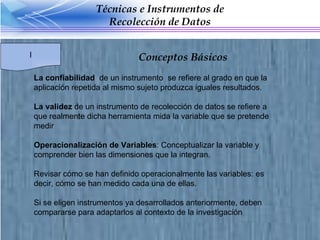 La confiabilidad  de un instrumento  se refiere al grado en que la aplicación repetida al mismo sujeto produzca iguales resultados. La validez  de un instrumento de recolección de datos se refiere a que realmente dicha herramienta mida la variable que se pretende medir Operacionalización de Variables : Conceptualizar la variable y comprender bien las dimensiones que la integran. Revisar cómo se han definido operacionalmente las variables: es decir, cómo se han medido cada una de ellas. Si se eligen instrumentos ya desarrollados anteriormente, deben compararse para adaptarlos al contexto de la investigación Técnicas e Instrumentos de Recolección de Datos I Conceptos Básicos  