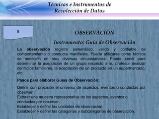 La observación  registro sistemático, válido y confiable de comportamiento o conducta manifiesta. Puede utilizarse como técnica de medición en muy diversas circunstancias. Puede servir para determinar la aceptación de un grupo respecto a su profesor analizar conflictos familiares, la aceptación de un producto en un supermercado, etc. Pasos para elaborar Guías de Observación: Definir con precisión el universo de aspectos, eventos o conductas por observar Extraer una muestra representativa de los aspectos, eventos o conductas por observar.  Establecer y definir las unidades de observación Establecer y definir las categorías y subcategorías de observación. Técnicas e Instrumentos de Recolección de Datos II OBSERVACIÓN Instrumento: Guía de Observación 