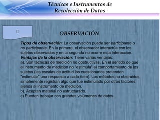 Tipos de observación : La observación puede ser  participante o no participante . En la primera, el observador interactúa con los sujetos observados y en la segunda no ocurre esta interacción. Ventajas de la observación:  Tiene varias ventajas: a). Son técnicas de medición no obstructivas. En el sentido de que el instrumento de medición no "estimula" el comportamiento de los sujetos (las escalas de actitud los cuestionarios pretenden "estimular" una respuesta a cada ítem). Los métodos no obstruidos simplemente registran algo que fue estimulado por otros factores ajenos al instrumento de medición. b). Aceptan material no estructurado. c) Pueden trabajar con grandes volúmenes de datos OBSERVACIÓN Técnicas e Instrumentos de Recolección de Datos II 