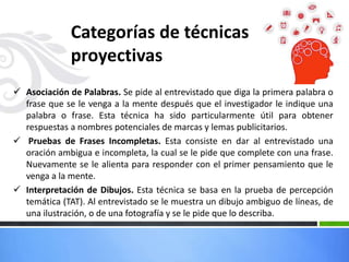  Asociación de Palabras. Se pide al entrevistado que diga la primera palabra o
frase que se le venga a la mente después que el investigador le indique una
palabra o frase. Esta técnica ha sido particularmente útil para obtener
respuestas a nombres potenciales de marcas y lemas publicitarios.
 Pruebas de Frases Incompletas. Esta consiste en dar al entrevistado una
oración ambigua e incompleta, la cual se le pide que complete con una frase.
Nuevamente se le alienta para responder con el primer pensamiento que le
venga a la mente.
 Interpretación de Dibujos. Esta técnica se basa en la prueba de percepción
temática (TAT). Al entrevistado se le muestra un dibujo ambiguo de líneas, de
una ilustración, o de una fotografía y se le pide que lo describa.
Categorías de técnicas
proyectivas
 