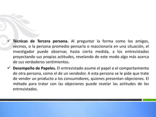  Técnicas de Tercera persona. Al preguntar la forma como los amigos,
vecinos, o la persona promedio pensaría o reaccionaria en una situación, el
investigador puede observar, hasta cierta medida, a los entrevistados
proyectando sus propias actitudes, revelando de este modo algo más acerca
de sus verdaderos sentimientos.
 Desempeño de Papeles. El entrevistado asume el papel o el comportamiento
de otra persona, como el de un vendedor. A esta persona se le pide que trate
de vender un producto a los consumidores, quienes presentan objeciones. El
método para tratar con las objeciones puede revelar las actitudes de los
entrevistados.
 