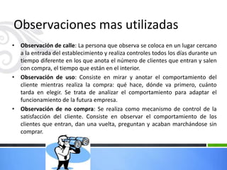 • Observación de calle: La persona que observa se coloca en un lugar cercano
a la entrada del establecimiento y realiza controles todos los días durante un
tiempo diferente en los que anota el número de clientes que entran y salen
con compra, el tiempo que están en el interior.
• Observación de uso: Consiste en mirar y anotar el comportamiento del
cliente mientras realiza la compra: qué hace, dónde va primero, cuánto
tarda en elegir. Se trata de analizar el comportamiento para adaptar el
funcionamiento de la futura empresa.
• Observación de no compra: Se realiza como mecanismo de control de la
satisfacción del cliente. Consiste en observar el comportamiento de los
clientes que entran, dan una vuelta, preguntan y acaban marchándose sin
comprar.
Observaciones mas utilizadas
 