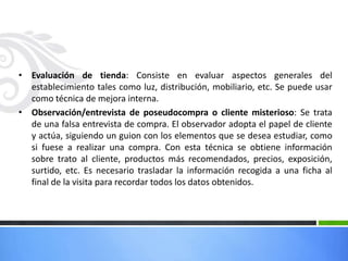 • Evaluación de tienda: Consiste en evaluar aspectos generales del
establecimiento tales como luz, distribución, mobiliario, etc. Se puede usar
como técnica de mejora interna.
• Observación/entrevista de poseudocompra o cliente misterioso: Se trata
de una falsa entrevista de compra. El observador adopta el papel de cliente
y actúa, siguiendo un guion con los elementos que se desea estudiar, como
si fuese a realizar una compra. Con esta técnica se obtiene información
sobre trato al cliente, productos más recomendados, precios, exposición,
surtido, etc. Es necesario trasladar la información recogida a una ficha al
final de la visita para recordar todos los datos obtenidos.
 