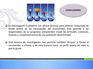  La Investigación Cualitativa nos ofrece técnicas para obtener respuestas de
fondo acerca de las necesidades del consumidor. Esto permite a los
responsables de un programa comprenden mejor las actitudes, creencias,
motivos y comportamientos de una población determinada.
 Está técnica de investigación nos permite también conocer a fondo al
consumidor o cliente, y de esta manera hacer un perfil acerca de todo lo
que le gusta.
CONCLUSIONES
 