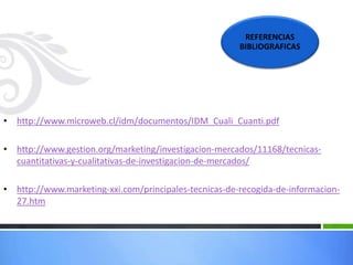 • http://www.microweb.cl/idm/documentos/IDM_Cuali_Cuanti.pdf
• http://www.gestion.org/marketing/investigacion-mercados/11168/tecnicas-
cuantitativas-y-cualitativas-de-investigacion-de-mercados/
• http://www.marketing-xxi.com/principales-tecnicas-de-recogida-de-informacion-
27.htm
REFERENCIAS
BIBLIOGRAFICAS
 