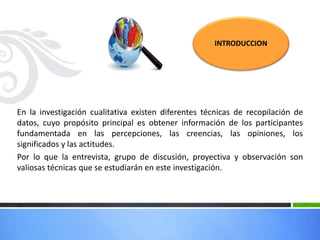 En la investigación cualitativa existen diferentes técnicas de recopilación de
datos, cuyo propósito principal es obtener información de los participantes
fundamentada en las percepciones, las creencias, las opiniones, los
significados y las actitudes.
Por lo que la entrevista, grupo de discusión, proyectiva y observación son
valiosas técnicas que se estudiarán en este investigación.
INTRODUCCION
 