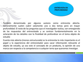 También denominada por algunos autores como entrevista abierta.
Generalmente suelen cubrir solamente uno o dos temas pero en mayor
profundidad. El resto de las preguntas que el investigador realiza, van emergiendo
de las respuestas del entrevistado y se centran fundamentalmente en la
aclaración de los detalles con la finalidad de profundizar en el tema objeto de
estudio
Cuanto más abierta (menos estructurada) es la entrevista lo más importante es el
papel y la experiencia del entrevistador para sacar información relevante al
objeto de estudio, ya sea este el concepto de un producto, la opinión de una
marca con respecto a la competencia o cualquier tema que queramos investigar.
ENTREVISTA EN
PROFUNDIDAD
 