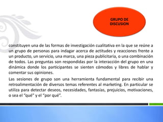 constituyen una de las formas de investigación cualitativa en la que se reúne a
un grupo de personas para indagar acerca de actitudes y reacciones frente a
un producto, un servicio, una marca, una pieza publicitaria, o una combinación
de todos. Las preguntas son respondidas por la interacción del grupo en una
dinámica donde los participantes se sienten cómodos y libres de hablar y
comentar sus opiniones.
Las sesiones de grupo son una herramienta fundamental para recibir una
retroalimentación de diversos temas referentes al marketing. En particular se
utiliza para detectar deseos, necesidades, fantasías, prejuicios, motivaciones,
o sea el “qué” y el “por qué”.
GRUPO DE
DISCUSION
 