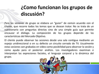 ¿Como funcionan los grupos de
discusión?
Para las sesiones de grupo se elabora un “guion” de común acuerdo con el
cliente, que recorre todos los temas que se desean tratar. No se trata de un
cuestionario con preguntas directas sino de una simple guía que permite
encauzar el diálogo. La composición de los grupos depende de las
características del Mercado Objetivo.
El cliente puede observar las sesiones desde una sala contigua mediante un
espejo unidireccional o en su defecto un circuito cerrado de TV. Usualmente
estas sesiones son grabadas en video como posibilidad para observar la sesión y
como ayuda para el posterior análisis. Los investigadores examinan e
interpretan las expresiones faciales, el lenguaje corporal y la dinámica del
grupo.
 
