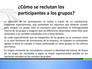 ¿Cómo se reclutan los
participantes a los grupos?
La selección de los participantes se realiza a través de un cuestionario,
elaborado especialmente, que contempla los requisitos que deberán cumplir
para integrar un grupo. Esto es necesario para garantizar la homogeneidad
interna de los grupos y asegurar que las diferencias observadas entre ellos sean
atribuibles a las variables estudiadas y no a otros factores.
Se cuida especialmente que los integrantes de los grupos no se conozcan entre
sí, ni sean familiares de funcionarios de la empresa, no trabajen en actividades
ligadas al tema en estudio ni hayan participado en otros grupos en los últimos
seis meses.
En ningún momento los reclutadores conocen la identidad del cliente, de forma
de no sesgar los resultados y lograr la mayor espontaneidad posible en las
opiniones volcadas en las sesiones de grupos.
 