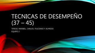 TECNICAS DE DESEMPEÑO
(37 – 45)
TERESA, MARIBEL, CARLOS, FELICIANO Y ALFREDO
EQUIPO 2
 