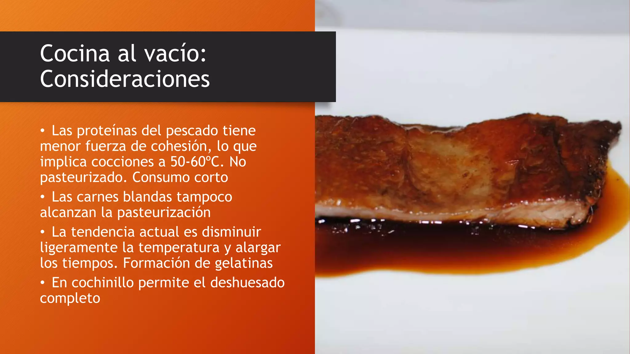 Cocina al vacío:
Consideraciones
• Las proteínas del pescado tiene
menor fuerza de cohesión, lo que
implica cocciones a 50-60ºC. No
pasteurizado. Consumo corto
• Las carnes blandas tampoco
alcanzan la pasteurización
• La tendencia actual es disminuir
ligeramente la temperatura y alargar
los tiempos. Formación de gelatinas
• En cochinillo permite el deshuesado
completo
 