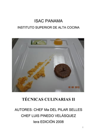 ISAC PANAMA
 INSTITUTO SUPERIOR DE ALTA COCINA




   TÉCNICAS CULINARIAS II

AUTORES: CHEF Ma DEL PILAR SELLES
   CHEF LUIS PINEDO VELÁSQUEZ
         Iera EDICIÓN 2008
                                     1
 