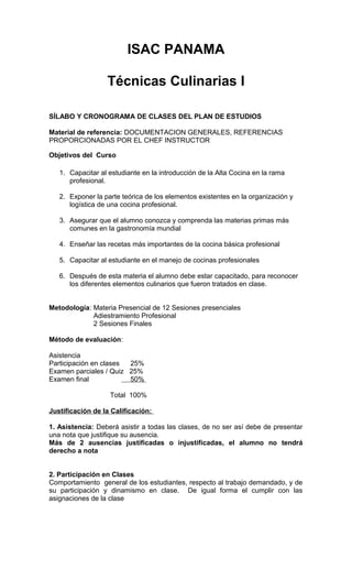 ISAC PANAMA
Técnicas Culinarias I
SÍLABO Y CRONOGRAMA DE CLASES DEL PLAN DE ESTUDIOS
Material de referencia: DOCUMENTACION GENERALES, REFERENCIAS
PROPORCIONADAS POR EL CHEF INSTRUCTOR
Objetivos del Curso
1. Capacitar al estudiante en la introducción de la Alta Cocina en la rama
profesional.
2. Exponer la parte teórica de los elementos existentes en la organización y
logística de una cocina profesional.
3. Asegurar que el alumno conozca y comprenda las materias primas más
comunes en la gastronomía mundial
4. Enseñar las recetas más importantes de la cocina básica profesional
5. Capacitar al estudiante en el manejo de cocinas profesionales
6. Después de esta materia el alumno debe estar capacitado, para reconocer
los diferentes elementos culinarios que fueron tratados en clase.
Metodología: Materia Presencial de 12 Sesiones presenciales
Adiestramiento Profesional
2 Sesiones Finales
Método de evaluación:
Asistencia
Participación en clases
25%
Examen parciales / Quiz 25%
Examen final
50%
Total 100%
Justificación de la Calificación:
1. Asistencia: Deberá asistir a todas las clases, de no ser así debe de presentar
una nota que justifique su ausencia.
Más de 2 ausencias justificadas o injustificadas, el alumno no tendrá
derecho a nota
2. Participación en Clases
Comportamiento general de los estudiantes, respecto al trabajo demandado, y de
su participación y dinamismo en clase. De igual forma el cumplir con las
asignaciones de la clase

 