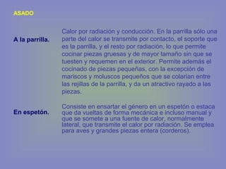 ASADO
A la parrilla.
En espetón.
Calor por radiación y conducción. En la parrilla sólo una
parte del calor se transmite por contacto, el soporte que
es la parrilla, y el resto por radiación, lo que permite
cocinar piezas gruesas y de mayor tamaño sin que se
tuesten y requemen en el exterior. Permite además el
cocinado de piezas pequeñas, con la excepción de
mariscos y moluscos pequeños que se colarían entre
las rejillas de la parrilla, y da un atractivo rayado a las
piezas.
Consiste en ensartar el género en un espetón o estaca
que da vueltas de forma mecánica e incluso manual y
que se somete a una fuente de calor, normalmente
lateral, que transmite el calor por radiación. Se emplea
para aves y grandes piezas entera (corderos).
 