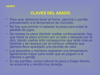 • Para asar debemos tener el horno, plancha o parrilla
precalentado a la temperatura de cocinado.
• No hay que pinchar ni aplastar la pieza para evitar la
pérdida de jugos.
• No marear la pieza dándole vueltas continuamente, hay
que hacer la pieza primero por un lado y después por el
otro, dando vueltas sólo conseguimos que tarde más en
hacerse y se reseque por el continuo volteado que
siempre lleva aparejado una pérdida de calor.
• Los pescados y mariscos requieren una temperatura
ligeramente mayor para evitar que se peguen a la
plancha o parrilla.
• En las parrillas, nunca colocar la pieza a fuego directo,
se socarraría y resulta muy amargo.
ASADO
CLAVES DEL ASADO
 