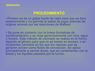 BRESEADO
• Primero se da un golpe fuerte de calor para que se dore
exteriormente y no permita la salida de jugos además de
originar aromas por las reacciones de Maillard
• Se pone en contacto con la bresa (hortalizas de
condimentación) y se moja generosamente con vino, agua
o fondos. Este método de cocinado se realiza en el horno,
tapando el género para que no se tueste en exceso, o en
recipientes cerrados en los que los vapores que se
generen actúen como fluido de convección. Se aplica
principalmente a carnes duras, que se condimentan con la
bresa y los líquidos pasados por la turmix.
PROCEDIMIENTO
 