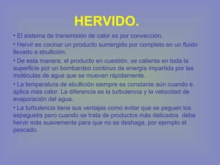 HERVIDO.
• El sistema de transmisión de calor es por convección.
• Hervir es cocinar un producto sumergido por completo en un fluido
llevado a ebullición.
• De esta manera, el producto en cuestión, se calienta en toda la
superficie por un bombardeo continuo de energía impartida por las
moléculas de agua que se mueven rápidamente.
• La temperatura de ebullición siempre es constante aún cuando e
aplica más calor. La diferencia es la turbulencia y la velocidad de
evaporación del agua.
• La turbulencia tiene sus ventajas como evitar que se peguen los
espaguetis pero cuando se trata de productos más delicados debe
hervir más suavemente para que no se deshaga, por ejemplo el
pescado.
 