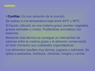 HERVIDO
• Confitar. Es una variación de la cocción.
Se realiza a una temperatura baja entre 40ºC y 80ºC.
El líquido utilizado es una materia grasa (aceites vegetales,
grasas animales o mixta). Pudiéndose aromatizar con
especias.
Mediante esta técnica se consigue un intercambio de
sabores entre la materia grasa y el alimento conservando
en todo momento sus cualidades organolépticas.
Los alimentos resultan muy tiernos, jugosos y sabrosos. Se
aplica a pescados, mariscos, verduras, hongos y carnes.
 