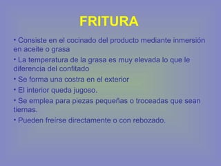 FRITURA
• Consiste en el cocinado del producto mediante inmersión
en aceite o grasa
• La temperatura de la grasa es muy elevada lo que le
diferencia del confitado
• Se forma una costra en el exterior
• El interior queda jugoso.
• Se emplea para piezas pequeñas o troceadas que sean
tiernas.
• Pueden freírse directamente o con rebozado.
 