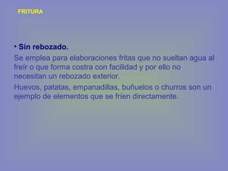 FRITURA
• Sin rebozado.
Se emplea para elaboraciones fritas que no sueltan agua al
freír o que forma costra con facilidad y por ello no
necesitan un rebozado exterior.
Huevos, patatas, empanadillas, buñuelos o churros son un
ejemplo de elementos que se fríen directamente.
 