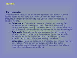 FRITURA
• Con rebozado.
Genéricamente rebozar es envolver un género con harina, huevo o
alguna pasta de freír para que forme una costra alrededor del
producto, de modo que no suelte sus jugos o incluso evite que se
salga el relleno.
– Enharinado. Consiste en pasar el género por harina y freír
inmediatamente. Se emplea para pescados, hortalizas y
carnes. Para pescados y hortalizas existe una harina morturada
con el salvado que mantiene crujiente la fritura bastante tiempo.
– Rebozado. Se entiende también como rebozado pasar un
género primero por harina y después por huevo para freírlo
inmediatamente. La harina ayuda a que el huevo quede
adherido al producto. Para pescados y hortalizas.
– Empanado. Pasar un producto o preparado por harina, huevo y
pan rallado. Para carnes cortadas en filetes (los filetes
empanados se denominan escalopes), pescados, hortalizas,
croquetas y elaboraciones villaroy.
 