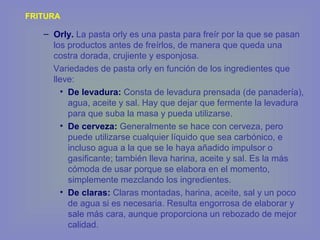 FRITURA
– Orly. La pasta orly es una pasta para freír por la que se pasan
los productos antes de freírlos, de manera que queda una
costra dorada, crujiente y esponjosa.
Variedades de pasta orly en función de los ingredientes que
lleve:
• De levadura: Consta de levadura prensada (de panadería),
agua, aceite y sal. Hay que dejar que fermente la levadura
para que suba la masa y pueda utilizarse.
• De cerveza: Generalmente se hace con cerveza, pero
puede utilizarse cualquier líquido que sea carbónico, e
incluso agua a la que se le haya añadido impulsor o
gasificante; también lleva harina, aceite y sal. Es la más
cómoda de usar porque se elabora en el momento,
simplemente mezclando los ingredientes.
• De claras: Claras montadas, harina, aceite, sal y un poco
de agua si es necesaria. Resulta engorrosa de elaborar y
sale más cara, aunque proporciona un rebozado de mejor
calidad.
 