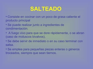 SALTEADO
• Consiste en cocinar con un poco de grasa caliente el
producto principal
• Se puede realizar junto a ingredientes de
condimentación.
• A fuego vivo para que se dore rápidamente, o se abran
(caso de moluscos bivalvos),
• Se debe servir de inmediato o en su caso terminar con
salsa.
• Se emplea para pequeñas piezas enteras o géneros
troceados, siempre que sean tiernos.
 