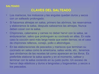 • Los mariscos, los moluscos y las angulas quedan duros y secos
con un salteado prolongado.
• Si hacemos almejas en salsa, primero las abrimos, las reservamos
y elaboramos la salsa, después salseamos las almejas. Nunca
deben cocer con la salsa.
• Chipirones, calamares y carnes no deber hervir con la salsa, se
endurecerían, salvo que prolonguen su cocinado en ellas. En este
caso la cocción será más larga hasta que estén tiernos; es el caso
de chipirones rellenos, conejo, pollo o albóndigas.
• En las elaboraciones de pescados y mariscos que terminan su
cocinado en salsa como la americana, salsa verde, etc., tenemos
que olvidarnos de las recetas tal como aparecen en los libros. Es
preferible elaborar la salsa aparte y en el momento, saltear y
terminar con la salsa cociendo en su justo punto. Un exceso de
hervor deja elásticos y duros a langostas y bogavantes, y secos a
los pescados.
SALTEADO
CLAVES DEL SALTEADO
 