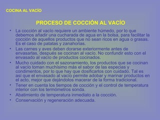 • La cocción al vacío requiere un ambiente húmedo, por lo que
debemos añadir una cucharada de agua en la bolsa, para facilitar la
cocción de aquellos productos que no sean ricos en agua o grasas.
Es el caso de patatas y zanahorias.
• Las carnes y aves deben dorarse exteriormente antes de
envasarlas, después se cocinan al vacío. No confundir esto con el
envasado al vacío de productos cocinados.
• Mucho cuidado con el sazonamiento, los productos que se cocinan
al vacío toman muchísimo más el sabor de las especias y
condimentos, por lo que hay que dosificarlos con cuidado. Tal es
así que el envasado al vacío permite adobar y marinar productos en
el acto, mejor que dejándolos macerar de la forma tradicional.
• Tener en cuenta los tiempos de cocción y el control de temperatura
interior con los termómetros sonda.
• Abatimiento de temperatura inmediato a la cocción.
• Conservación y regeneración adecuada.
COCINA AL VACÍO
PROCESO DE COCCIÓN AL VACÍO
 