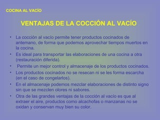 COCINA AL VACÍO
• La cocción al vacío permite tener productos cocinados de
antemano, de forma que podemos aprovechar tiempos muertos en
la cocina.
• Es ideal para transportar las elaboraciones de una cocina a otra
(restauración diferida).
• Permite un mejor control y almacenaje de los productos cocinados.
• Los productos cocinados no se resecan ni se les forma escarcha
(en el caso de congelarlos).
• En el almacenaje podemos mezclar elaboraciones de distinto signo
sin que se mezclen olores ni sabores.
• Otra de las grandes ventajas de la cocción al vacío es que al
extraer el aire, productos como alcachofas o manzanas no se
oxidan y conservan muy bien su color.
VENTAJAS DE LA COCCIÓN AL VACÍO
 