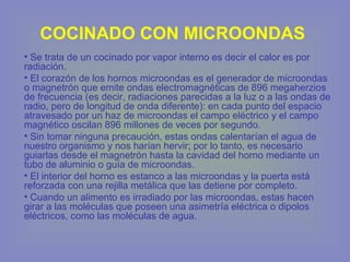 COCINADO CON MICROONDAS
• Se trata de un cocinado por vapor interno es decir el calor es por
radiación.
• El corazón de los hornos microondas es el generador de microondas
o magnetrón que emite ondas electromagnéticas de 896 megaherzios
de frecuencia (es decir, radiaciones parecidas a la luz o a las ondas de
radio, pero de longitud de onda diferente): en cada punto del espacio
atravesado por un haz de microondas el campo eléctrico y el campo
magnético oscilan 896 millones de veces por segundo.
• Sin tomar ninguna precaución, estas ondas calentarían el agua de
nuestro organismo y nos harían hervir; por lo tanto, es necesario
guiarlas desde el magnetrón hasta la cavidad del horno mediante un
tubo de aluminio o guía de microondas.
• El interior del horno es estanco a las microondas y la puerta está
reforzada con una rejilla metálica que las detiene por completo.
• Cuando un alimento es irradiado por las microondas, estas hacen
girar a las moléculas que poseen una asimetría eléctrica o dipolos
eléctricos, como las moléculas de agua.
 