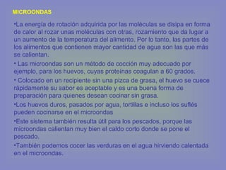 MICROONDAS
•La energía de rotación adquirida por las moléculas se disipa en forma
de calor al rozar unas moléculas con otras, rozamiento que da lugar a
un aumento de la temperatura del alimento. Por lo tanto, las partes de
los alimentos que contienen mayor cantidad de agua son las que más
se calientan.
• Las microondas son un método de cocción muy adecuado por
ejemplo, para los huevos, cuyas proteínas coagulan a 60 grados.
• Colocado en un recipiente sin una pizca de grasa, el huevo se cuece
rápidamente su sabor es aceptable y es una buena forma de
preparación para quienes desean cocinar sin grasa.
•Los huevos duros, pasados por agua, tortillas e incluso los suflés
pueden cocinarse en el microondas
•Este sistema también resulta útil para los pescados, porque las
microondas calientan muy bien el caldo corto donde se pone el
pescado.
•También podemos cocer las verduras en el agua hirviendo calentada
en el microondas.
 