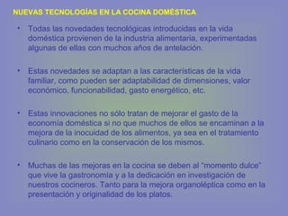 • Todas las novedades tecnológicas introducidas en la vida
doméstica provienen de la industria alimentaria, experimentadas
algunas de ellas con muchos años de antelación.
• Estas novedades se adaptan a las características de la vida
familiar, como pueden ser adaptabilidad de dimensiones, valor
económico, funcionabilidad, gasto energético, etc.
• Estas innovaciones no sólo tratan de mejorar el gasto de la
economía doméstica si no que muchos de ellos se encaminan a la
mejora de la inocuidad de los alimentos, ya sea en el tratamiento
culinario como en la conservación de los mismos.
• Muchas de las mejoras en la cocina se deben al “momento dulce”
que vive la gastronomía y a la dedicación en investigación de
nuestros cocineros. Tanto para la mejora organoléptica como en la
presentación y originalidad de los platos.
NUEVAS TECNOLOGÍAS EN LA COCINA DOMÉSTICA
 