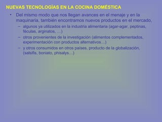 • Del mismo modo que nos llegan avances en el menaje y en la
maquinaria, también encontramos nuevos productos en el mercado,
– algunos ya utilizados en la industria alimentaria (agar-agar, peptinas,
féculas, arginatos, …)
– otros provenientes de la investigación (alimentos complementados,
experimentación con productos alternativos…)
– y otros consumidos en otros países, producto de la globalización,
(salsifis, boniato, phisalys…)
NUEVAS TECNOLOGÍAS EN LA COCINA DOMÉSTICA
 